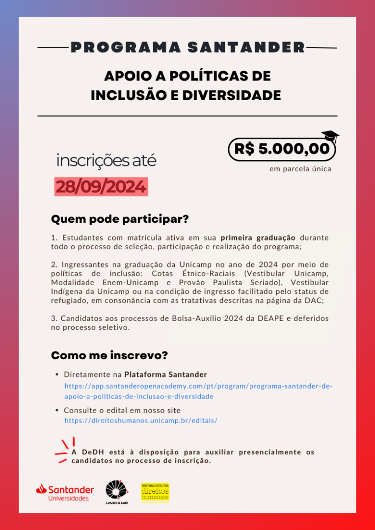 Imagens em tons vermelho e roxo.

Contém o título "Programa santander, APOIO A POLÍTICAS DE INCLUSÃO E DIVERSIDADE".

Ao lado direito está descrito o valor da bolsa de estudos, de cinco mil reais e zero centavos, a ser pago em parcela única.

Ao lado esquerdo, o informativo de que as inscrições vão até 28 de setembro de 2024. Com destaque vermelho na data.

Também está descrito "Quem pode participar":
1. Estudantes com matrícula ativa em sua primeira graduação durante todo o processo de seleção, participação e realização do programa;

2. Ingressantes na graduação da Unicamp no ano de 2024 por meio de políticas de inclusão: Cotas Étnico-Raciais (Vestibular Unicamp, Modalidade Enem-Unicamp e Provão Paulista Seriado), Vestibular Indígena da Unicamp ou na condição de ingresso facilitado pelo status de refugiado, em consonância com as tratativas descritas na página da DAC;

3. Candidatos aos processos de Bolsa-Auxílio 2024 da DEAPE e deferidos no processo seletivo. 

Por fim, as opções de inscrição que deverão ser feitas diretamente na plataforma santander e o edital pode ser consultado no nosso site.

A Diretoria Executiva de Direitos Huamnos está à disposição para auxiliar presencialmente os candidatos no processo de inscrição.

No rodapé encontram-se o logo do santander universidades, da unicamp e da diretoria executiva de direitos humanos.

